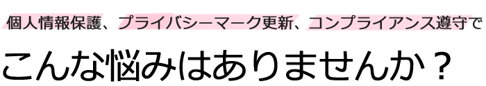 個人情報保護、プライバシーマーク更新でこんな悩みはありませんか？